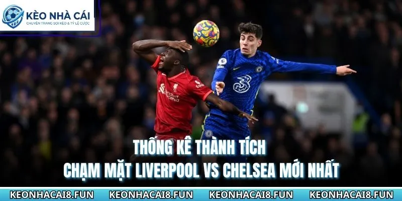 Thống kê thành tích chạm mặt Liverpool vs Chelsea mới nhất