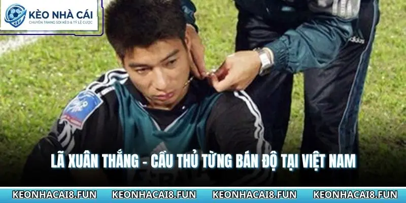 Những Cầu Thủ Việt Nam Từng Bán Độ Và Bài Học Đắt Giá 2 Lã Xuân Thắng - Cầu thủ từng bán độ tại Việt Nam